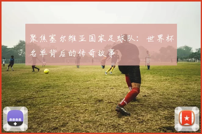 聚焦塞尔维亚国家足球队:世界杯名单背后的传奇故事