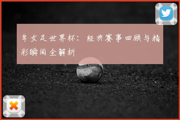 年女足世界杯:经典赛事回顾与精彩瞬间全解析