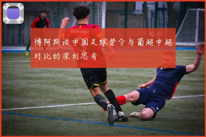 博阿斯谈中国足球禁令与葡超中超对比的深刻思考