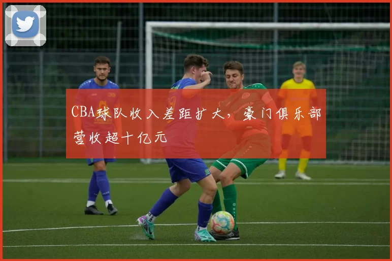 CBA球队收入差距扩大，豪门俱乐部营收超十亿元