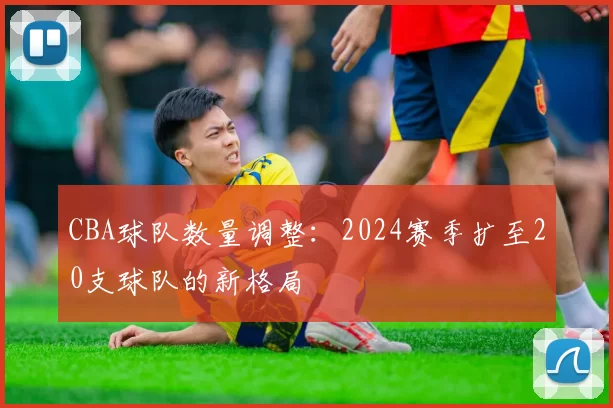 CBA球队数量调整:2024赛季扩至20支球队的新格局