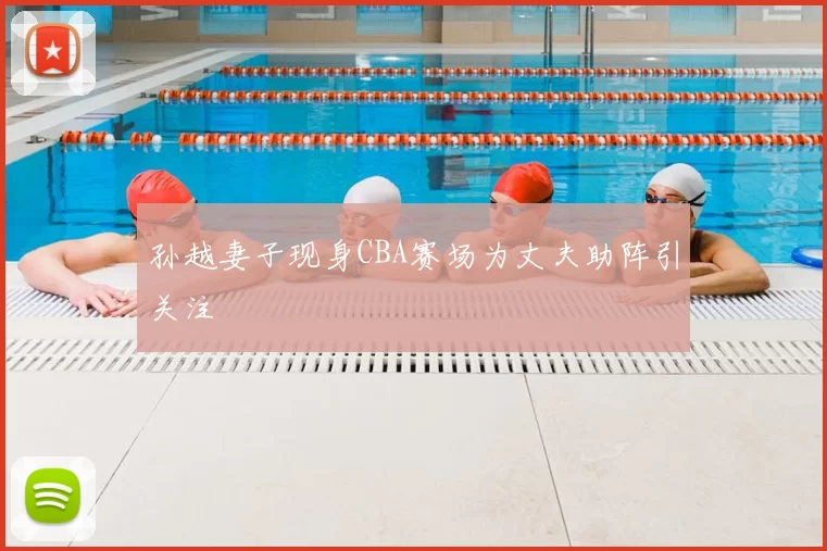 孙越妻子现身CBA赛场为丈夫助阵引关注