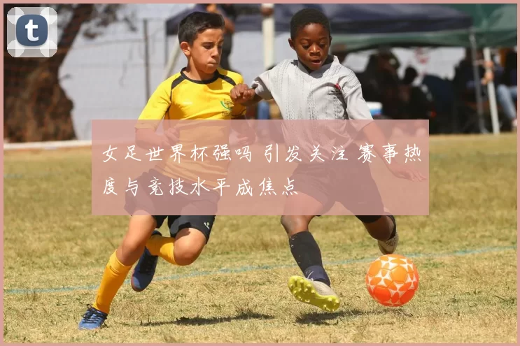 女足世界杯强吗 引发关注 赛事热度与竞技水平成焦点