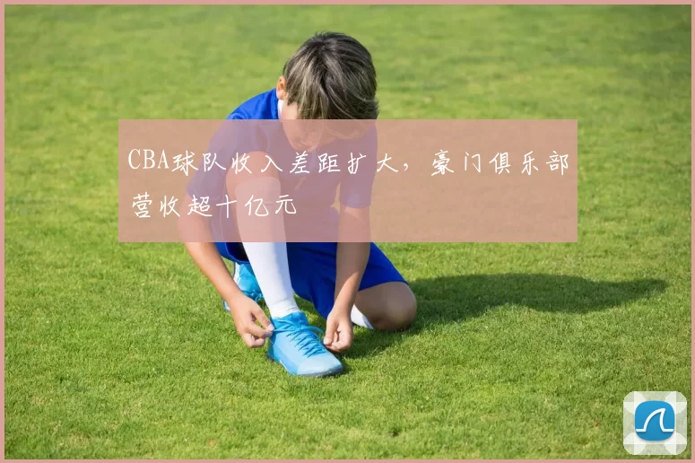 CBA球队收入差距扩大,豪门俱乐部营收超十亿元