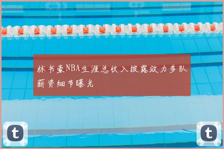 林书豪NBA生涯总收入披露效力多队薪资细节曝光