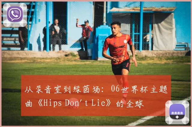 从录音室到绿茵场:06世界杯主题曲《Hips Don't Lie》的全球之旅