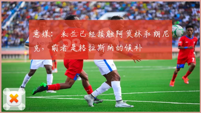 意媒:米兰已经接触阿莫林和朗尼克,前者是格拉斯纳的候补