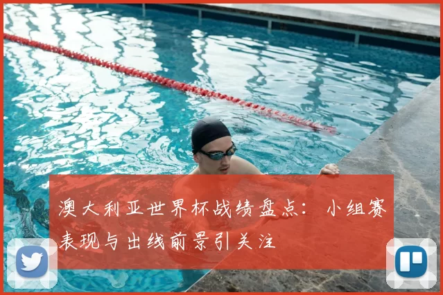 澳大利亚世界杯战绩盘点：小组赛表现与出线前景引关注