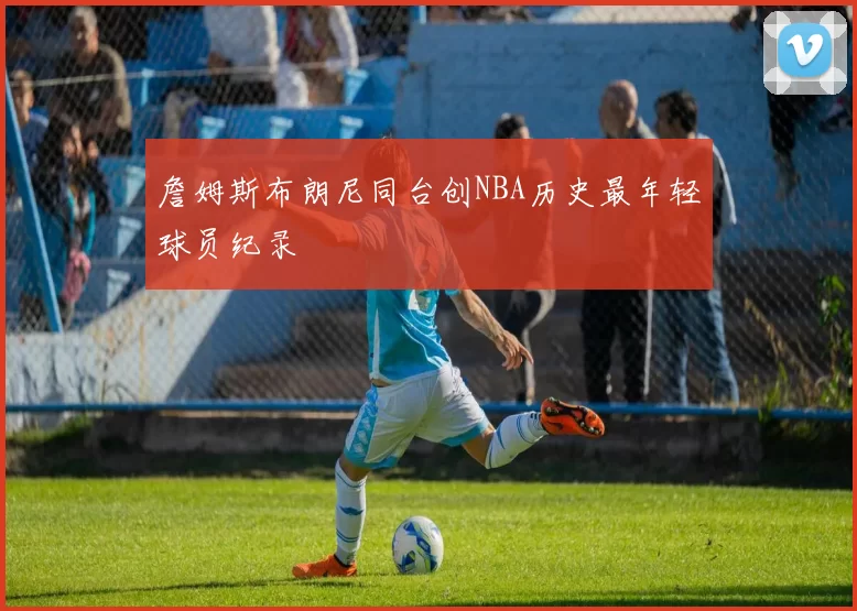 詹姆斯布朗尼同台创NBA历史最年轻球员纪录