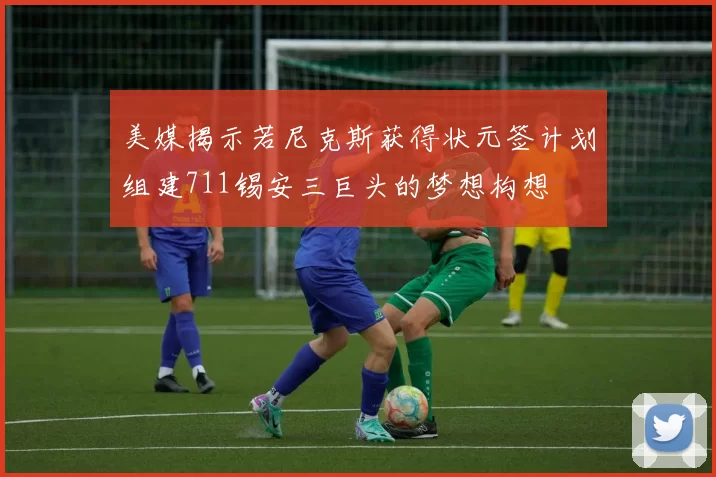 美媒揭示若尼克斯获得状元签计划组建711锡安三巨头的梦想构想