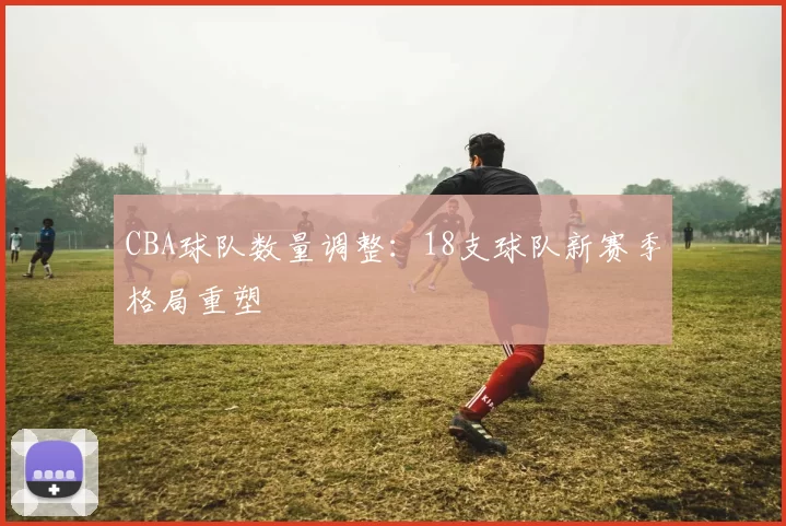 CBA球队数量调整:18支球队新赛季格局重塑