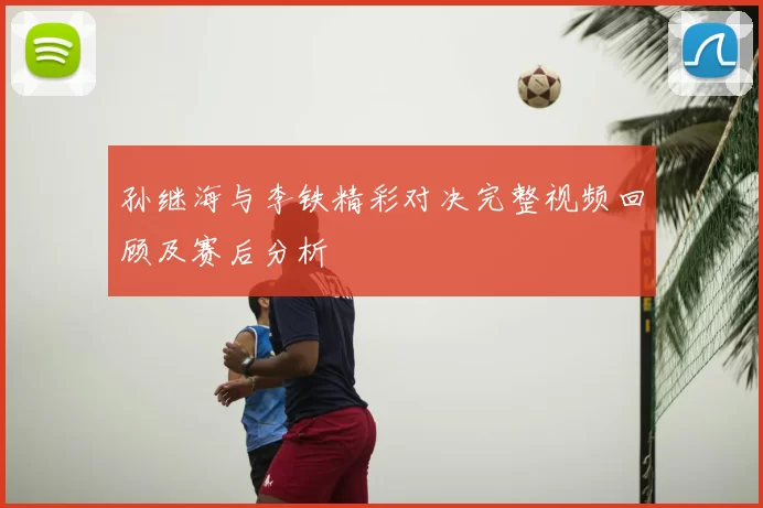 孙继海与李铁精彩对决完整视频回顾及赛后分析