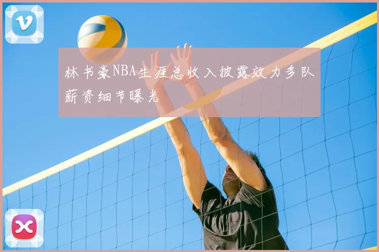 林书豪NBA生涯总收入披露效力多队薪资细节曝光