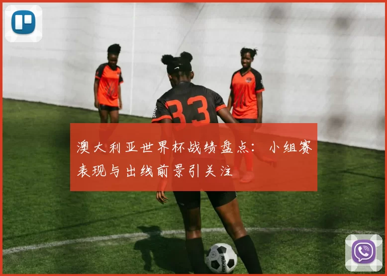 澳大利亚世界杯战绩盘点：小组赛表现与出线前景引关注