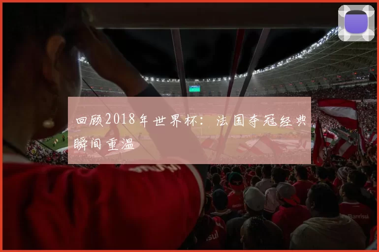 回顾2018年世界杯:法国夺冠经典瞬间重温