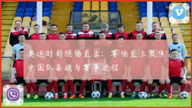 奥运时刻现场直击:赛场直击聚焦中国队备战与赛事进程