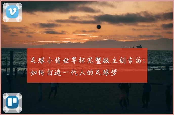 足球小将世界杯完整版主创专访:如何打造一代人的足球梦