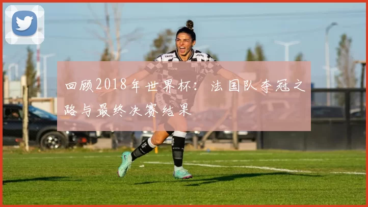 回顾2018年世界杯：法国队夺冠之路与最终决赛结果
