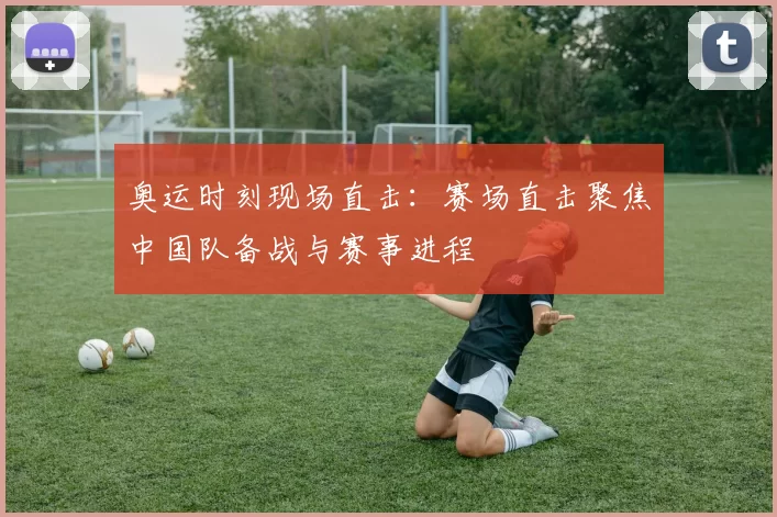 奥运时刻现场直击:赛场直击聚焦中国队备战与赛事进程