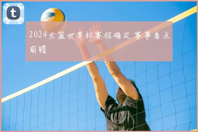 2024女篮世界杯赛程确定 赛事看点前瞻