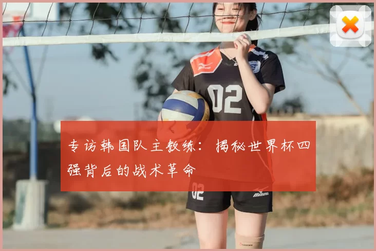 专访韩国队主教练:揭秘世界杯四强背后的战术革命
