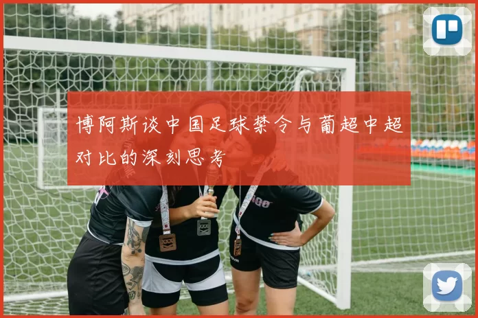 博阿斯谈中国足球禁令与葡超中超对比的深刻思考