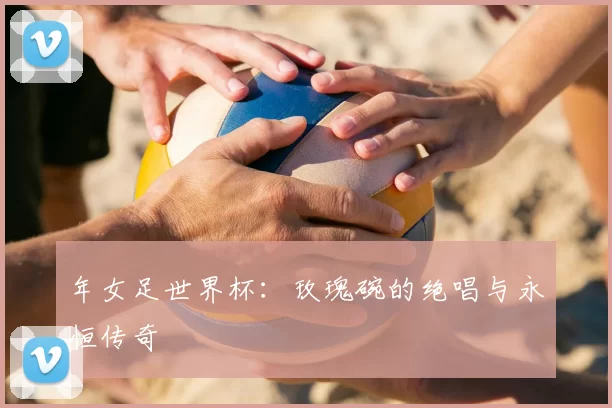 年女足世界杯:玫瑰碗的绝唱与永恒传奇