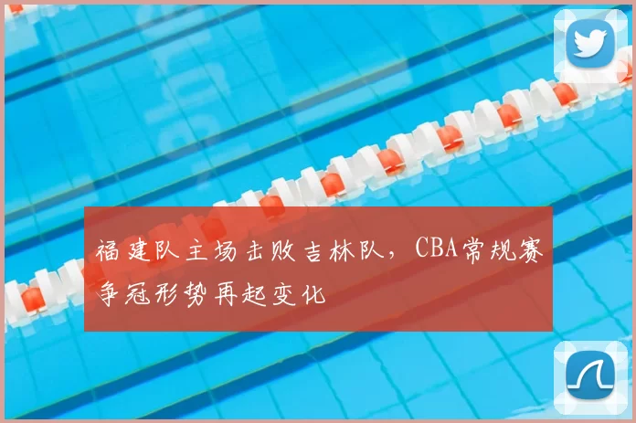 福建队主场击败吉林队，CBA常规赛争冠形势再起变化
