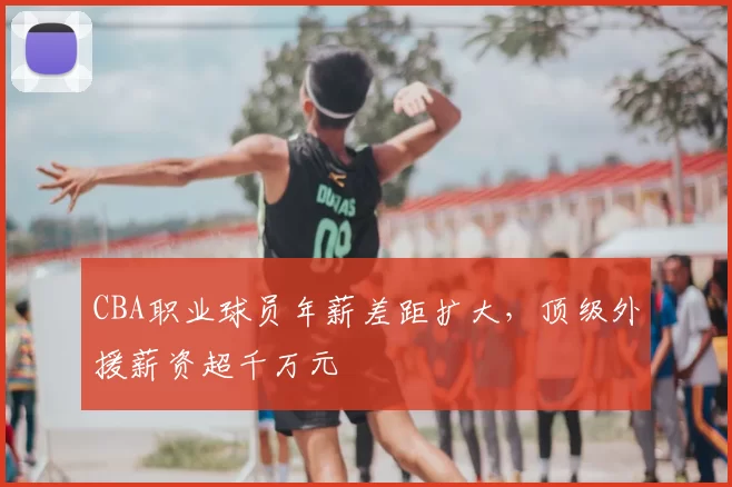 CBA职业球员年薪差距扩大,顶级外援薪资超千万元
