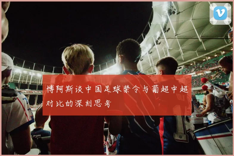 博阿斯谈中国足球禁令与葡超中超对比的深刻思考