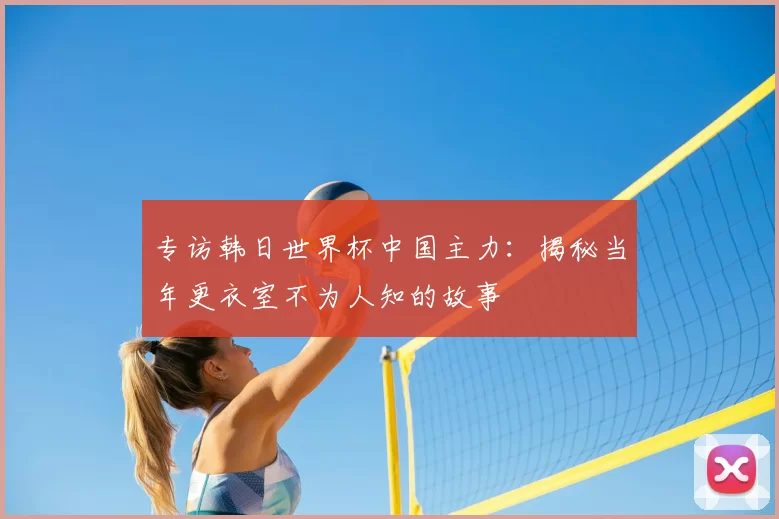 专访韩日世界杯中国主力：揭秘当年更衣室不为人知的故事