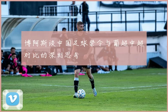 博阿斯谈中国足球禁令与葡超中超对比的深刻思考