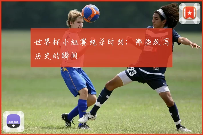 世界杯小组赛绝杀时刻:那些改写历史的瞬间