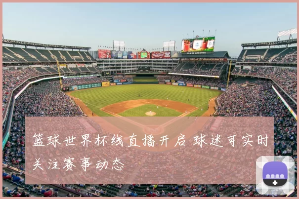篮球世界杯线直播开启 球迷可实时关注赛事动态