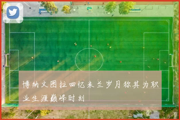 博纳文图拉回忆米兰岁月称其为职业生涯巅峰时刻