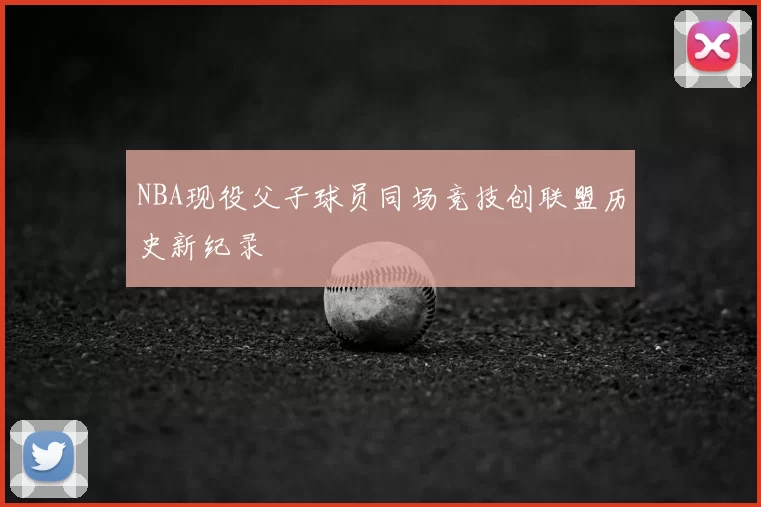NBA现役父子球员同场竞技创联盟历史新纪录