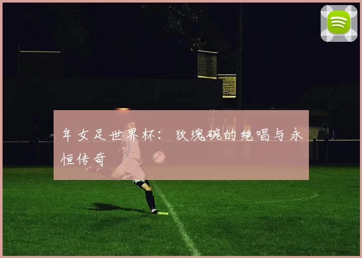 年女足世界杯:玫瑰碗的绝唱与永恒传奇