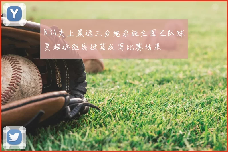NBA史上最远三分绝杀诞生国王队球员超远距离投篮改写比赛结果