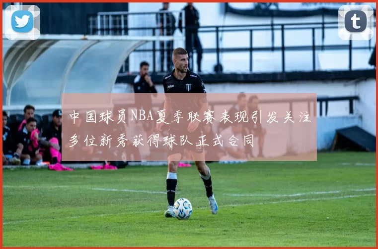 中国球员NBA夏季联赛表现引发关注多位新秀获得球队正式合同