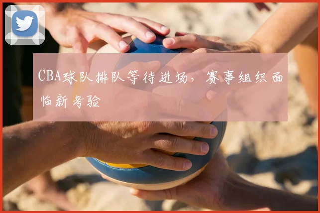 CBA球队排队等待进场,赛事组织面临新考验