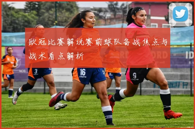欧冠比赛解说赛前球队备战焦点与战术看点解析