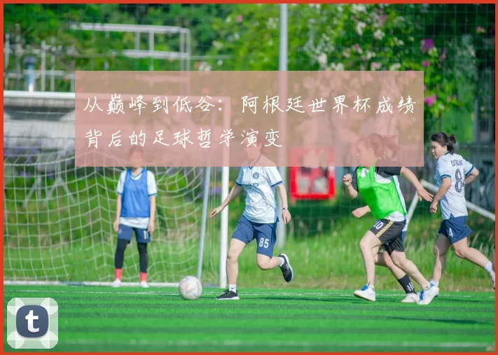 从巅峰到低谷:阿根廷世界杯成绩背后的足球哲学演变