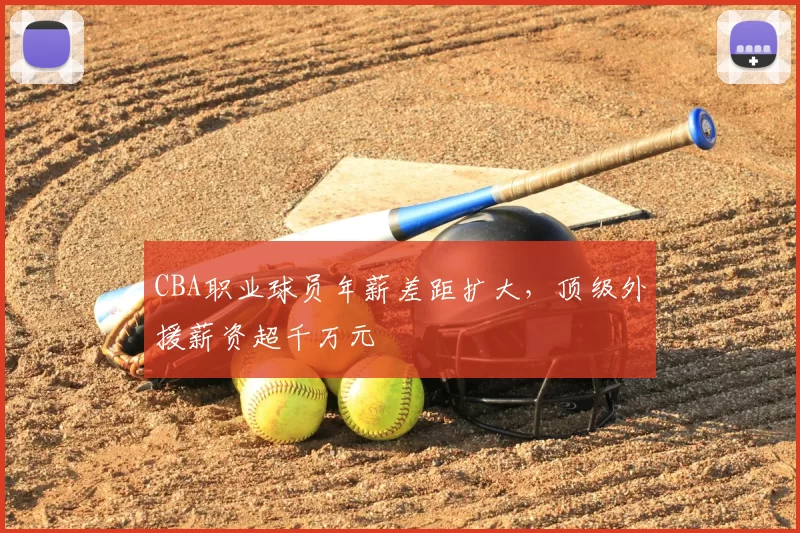 CBA职业球员年薪差距扩大,顶级外援薪资超千万元