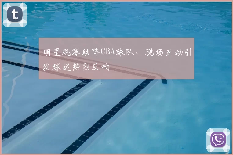 明星观赛助阵CBA球队,现场互动引发球迷热烈反响