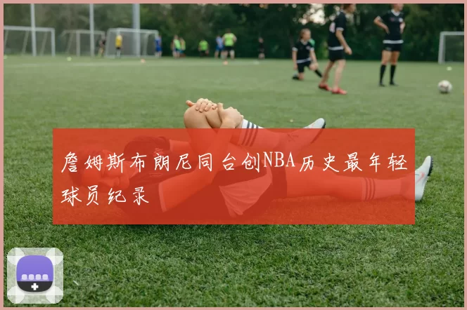 詹姆斯布朗尼同台创NBA历史最年轻球员纪录