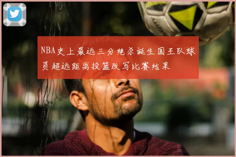 NBA史上最远三分绝杀诞生国王队球员超远距离投篮改写比赛结果