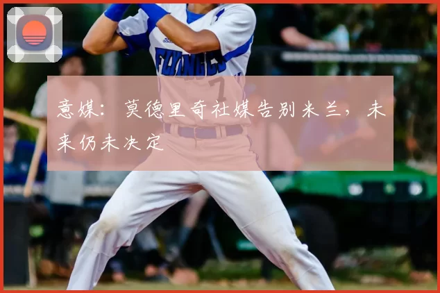 意媒:莫德里奇社媒告别米兰,未来仍未决定
