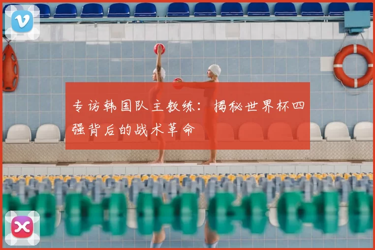 专访韩国队主教练:揭秘世界杯四强背后的战术革命