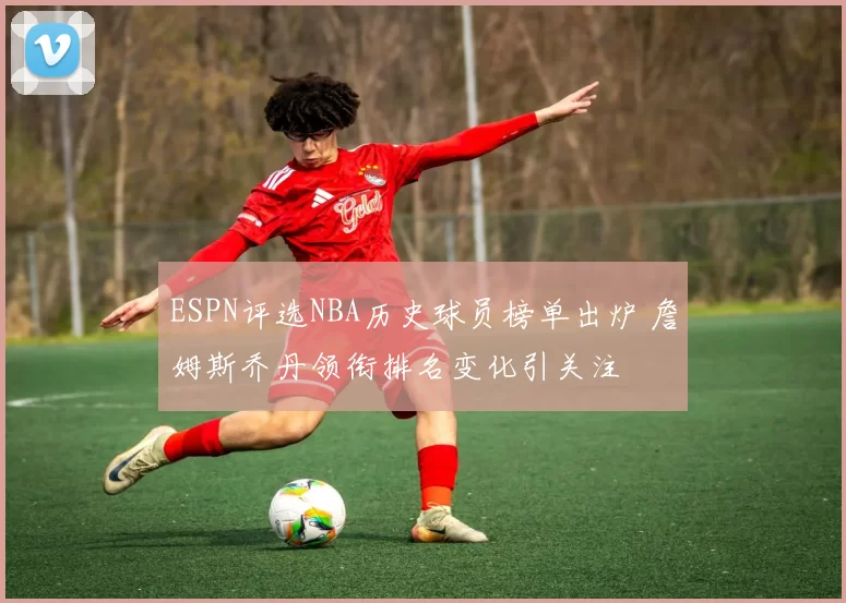 ESPN评选NBA历史球员榜单出炉 詹姆斯乔丹领衔排名变化引关注