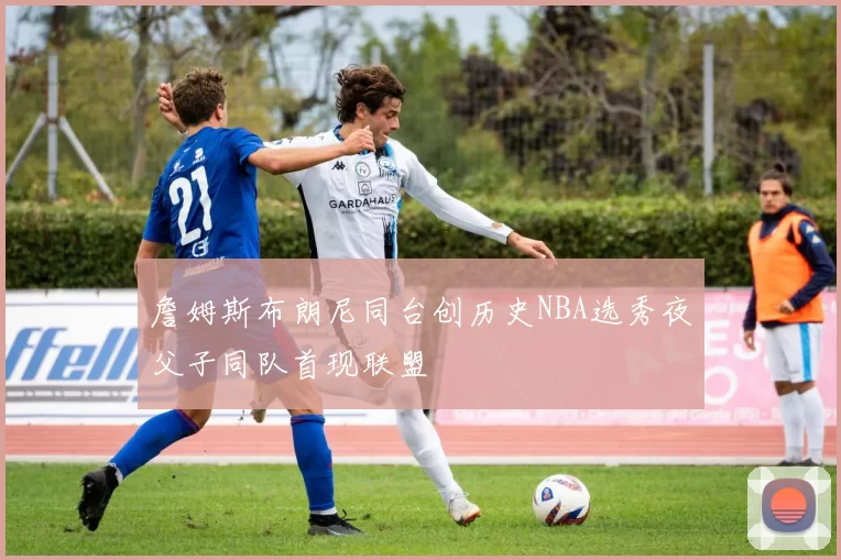 詹姆斯布朗尼同台创历史NBA选秀夜父子同队首现联盟